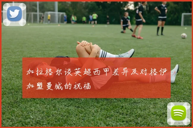 加拉格尔谈英超西甲差异及对格伊加盟曼城的祝福